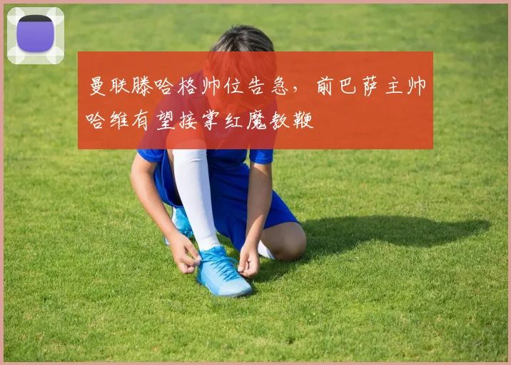 曼联滕哈格帅位告急，前巴萨主帅哈维有望接掌红魔教鞭