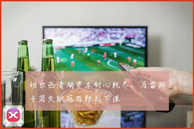 切尔西清湖资本耐心耗尽，马雷斯卡若失欧冠恐即刻下课